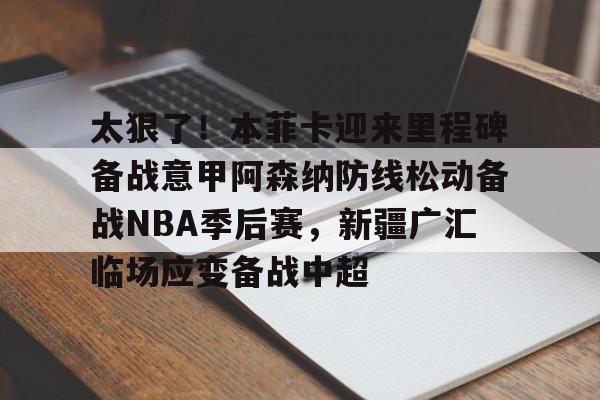 太狠了!本菲卡迎来里程碑备战意甲阿森纳防线松动备战NBA季后赛,新疆广汇临场应变备战中超的简单介绍 太狠了!本菲卡迎来里程碑备战意甲阿森纳防线松动备战NBA季后赛,新疆广汇临场应变备战中超的简单介绍